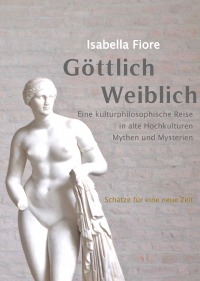 GÖTTLICH WEIBLICH Schätze für eine Neue Zeit - Eine kulturphilosophische Reise zu alten Hochkulturen, Mythen und Mysterien - Isabella Fiore