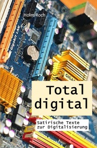 Total digital - Satirische Texte zur Digitalisierung - Holm Roch
