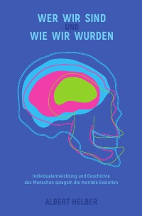 Wer wir sind und wie wir wurden - Individualentwicklung und Geschichte des Menschen spiegeln die mentale Evolution - Albert Helber
