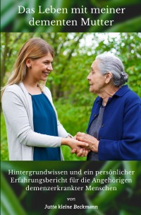 Das Leben mit meiner dementen Mutter - Hintergrundwissen und ein persönlicher Erfahrungsbericht für die Angehörigen demenzerkrankter Menschen - Jutta kleine Beckmann