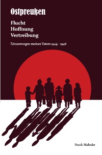 Ostpreußen - Flucht, Hoffnung, Vertreibung - Erinnerungen meines Vaters 1944- 1946 - Frank Mahnke