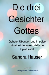 Die drei Gesichter Gottes - Gebete, Übungen und Impulse für eine integrale christliche Spiritualität - Sandra Hauser