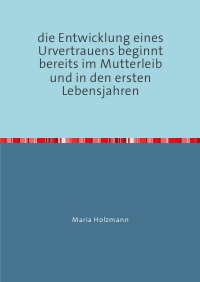 frühkindliche Bindungserfahrungen als Fundament für den Aufbau von Urvertrauen oder Urmisstrauen - ein Arbeitsbuch für Eltern, Lehrer und Erzieher - Maria Holzmann